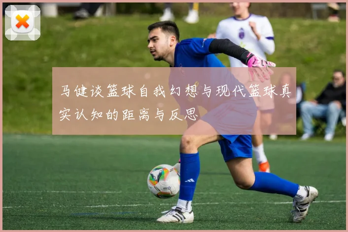 马健谈篮球自我幻想与现代篮球真实认知的距离与反思