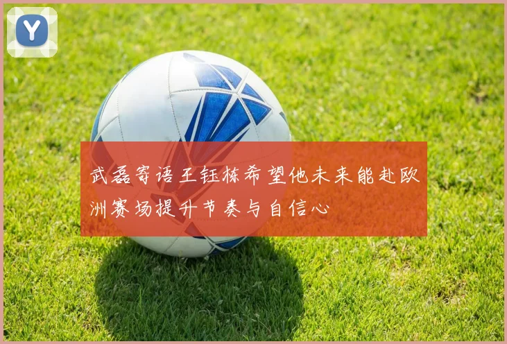 武磊寄语王钰栋希望他未来能赴欧洲赛场提升节奏与自信心