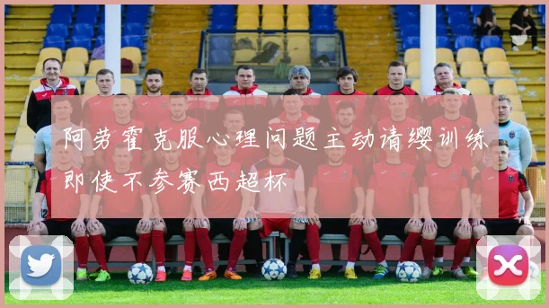 阿劳霍克服心理问题主动请缨训练即使不参赛西超杯