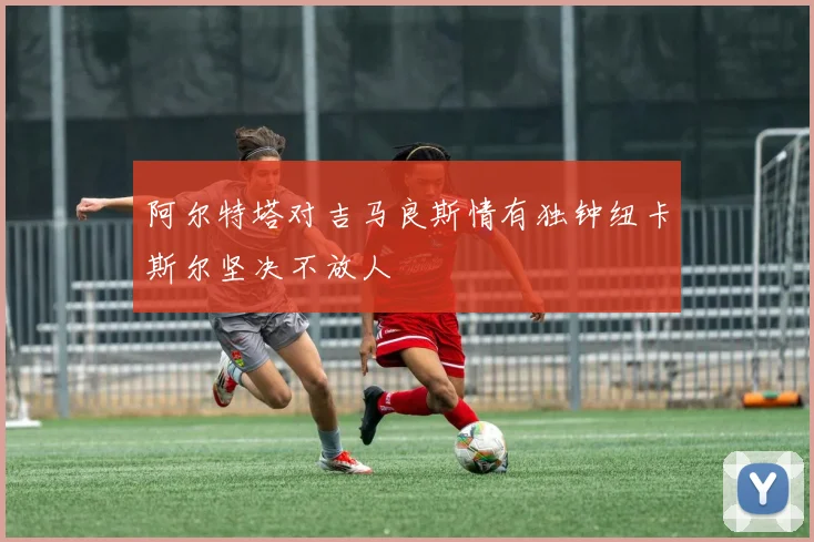 阿尔特塔对吉马良斯情有独钟纽卡斯尔坚决不放人