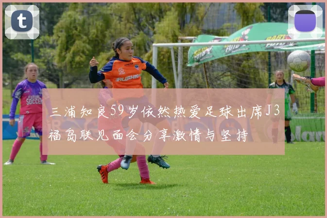三浦知良59岁依然热爱足球出席J3福岛联见面会分享激情与坚持