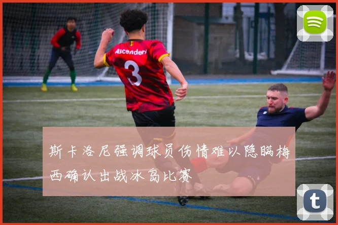 斯卡洛尼强调球员伤情难以隐瞒梅西确认出战冰岛比赛