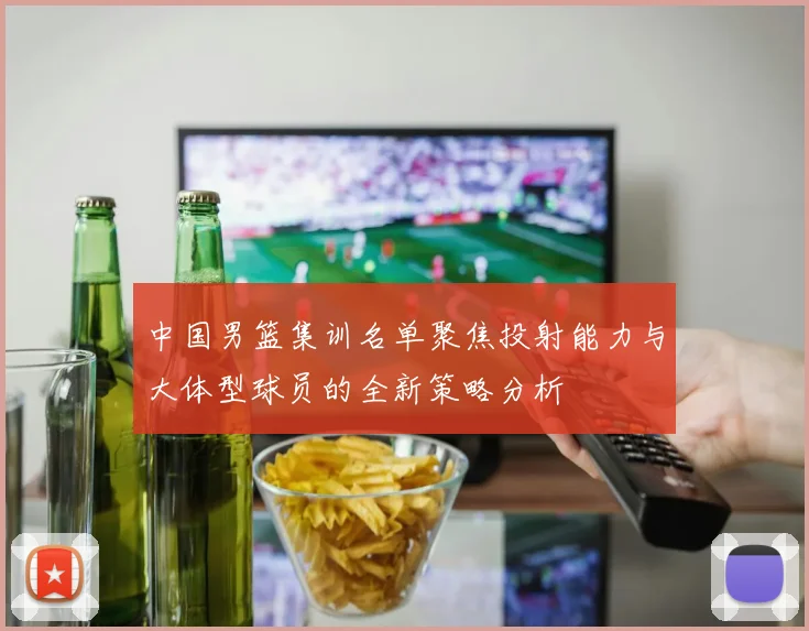 中国男篮集训名单聚焦投射能力与大体型球员的全新策略分析