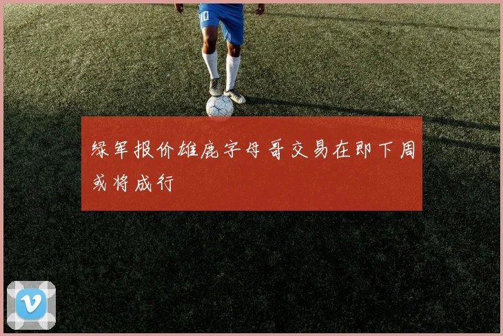 绿军报价雄鹿字母哥交易在即下周或将成行