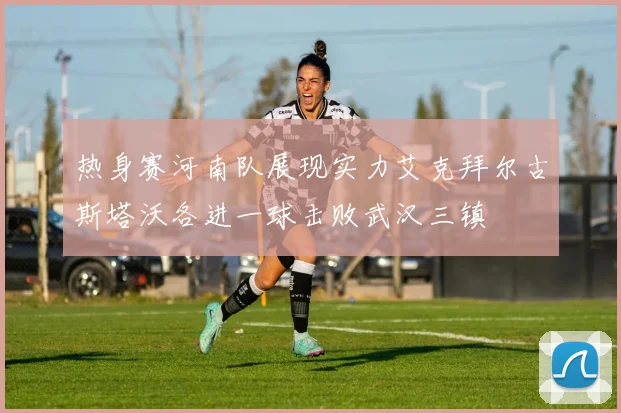 热身赛河南队展现实力艾克拜尔古斯塔沃各进一球击败武汉三镇