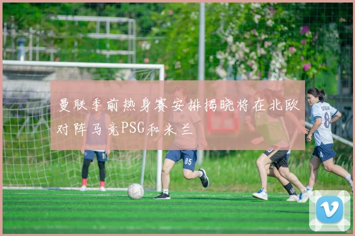 曼联季前热身赛安排揭晓将在北欧对阵马竞PSG和米兰