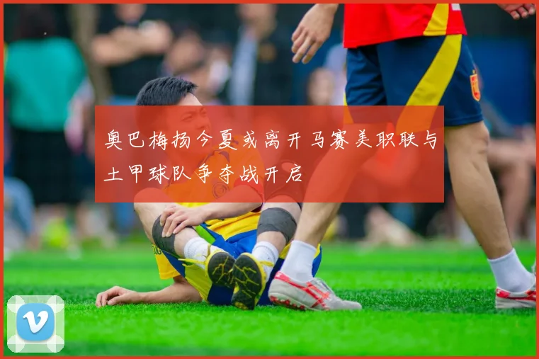奥巴梅扬今夏或离开马赛美职联与土甲球队争夺战开启