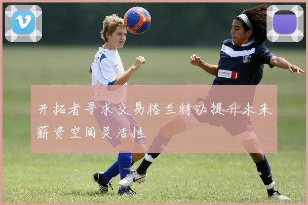 开拓者寻求交易格兰特以提升未来薪资空间灵活性