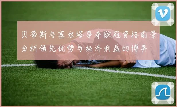 贝蒂斯与塞尔塔争夺欧冠资格前景分析领先优势与经济利益的博弈