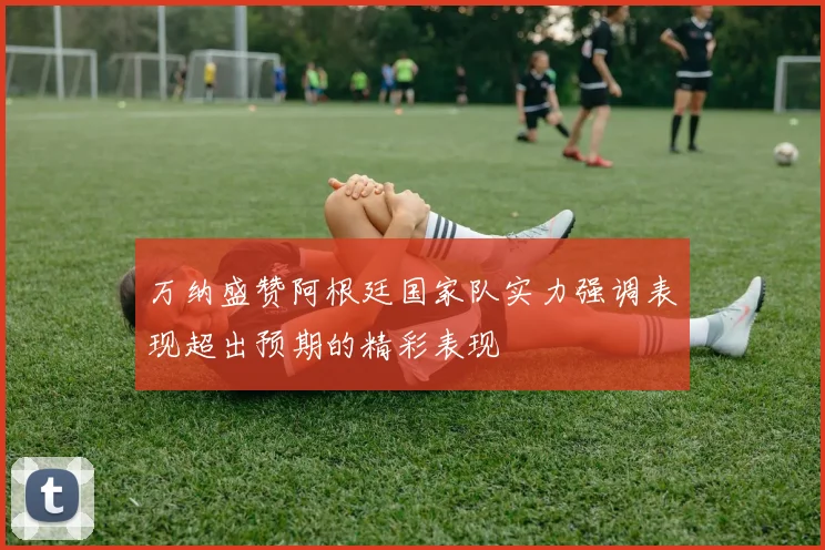万纳盛赞阿根廷国家队实力强调表现超出预期的精彩表现