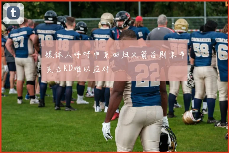 媒体人呼吁申京回归火箭否则末节夹击KD难以应对