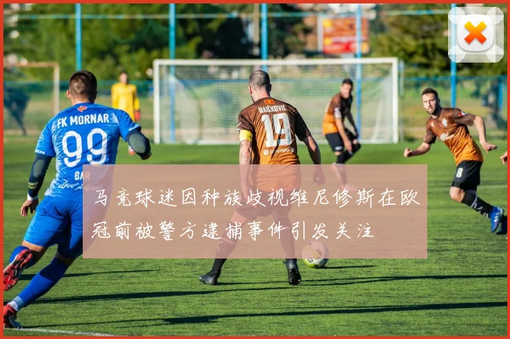 马竞球迷因种族歧视维尼修斯在欧冠前被警方逮捕事件引发关注