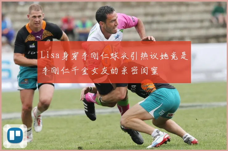 Lisa身穿李刚仁球衣引热议她竟是李刚仁千金女友的亲密闺蜜