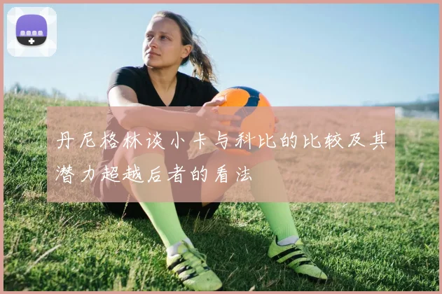 丹尼格林谈小卡与科比的比较及其潜力超越后者的看法