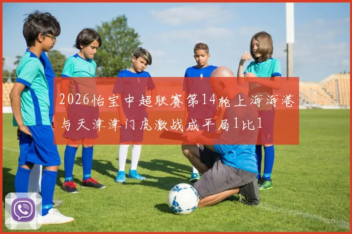 2026怡宝中超联赛第14轮上海海港与天津津门虎激战成平局1比1
