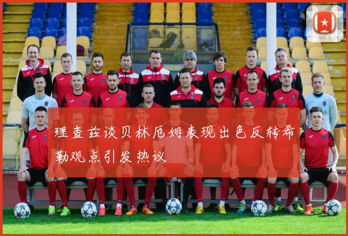 理查兹谈贝林厄姆表现出色反转希勒观点引发热议