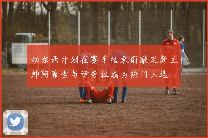 切尔西计划在赛季结束前敲定新主帅阿隆索与伊劳拉成为热门人选