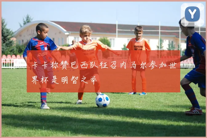 卡卡称赞巴西队征召内马尔参加世界杯是明智之举