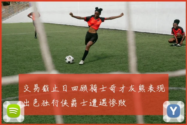 交易截止日回顾骑士奇才灰熊表现出色独行侠爵士遭遇惨败