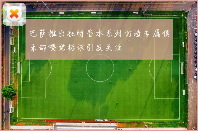 巴萨推出独特香水系列打造专属俱乐部嗅觉标识引发关注