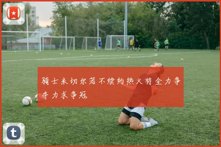 骑士米切尔若不续约热火将全力争夺力求争冠