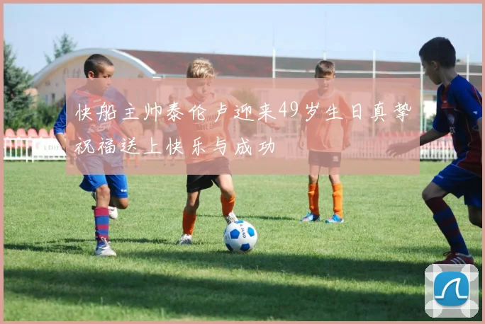 快船主帅泰伦卢迎来49岁生日真挚祝福送上快乐与成功
