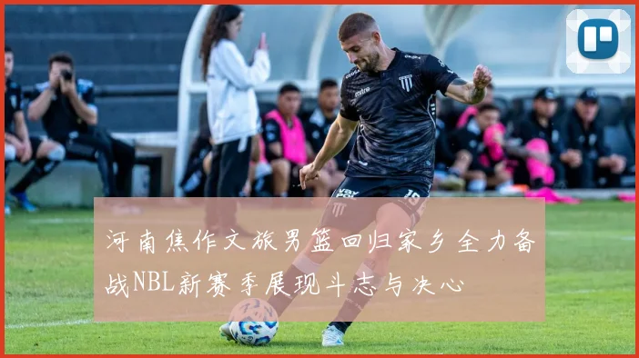 河南焦作文旅男篮回归家乡全力备战NBL新赛季展现斗志与决心