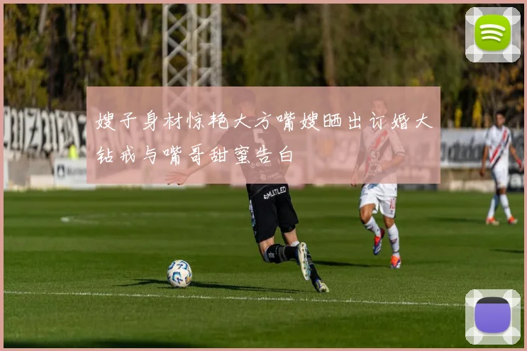 嫂子身材惊艳大方嘴嫂晒出订婚大钻戒与嘴哥甜蜜告白